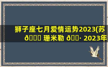 狮子座七月爱情运势2023(苏 💐 珊米勒 🕷 2023年7月星座运势)